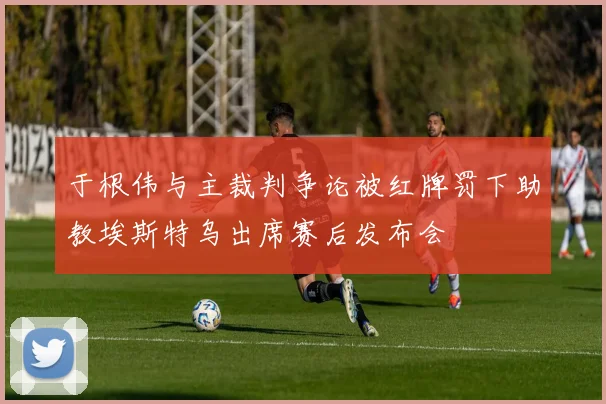 于根伟与主裁判争论被红牌罚下助教埃斯特乌出席赛后发布会