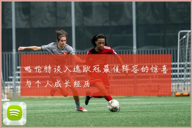 略伦特谈入选欧冠最佳阵容的惊喜与个人成长经历