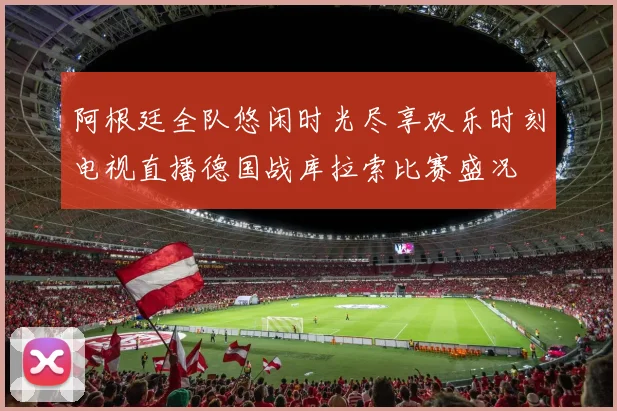 阿根廷全队悠闲时光尽享欢乐时刻电视直播德国战库拉索比赛盛况