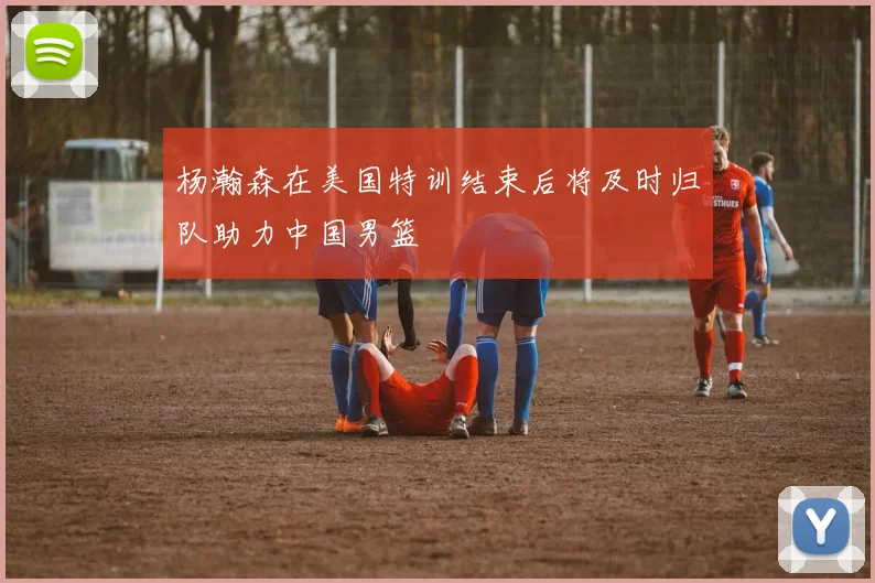 杨瀚森在美国特训结束后将及时归队助力中国男篮