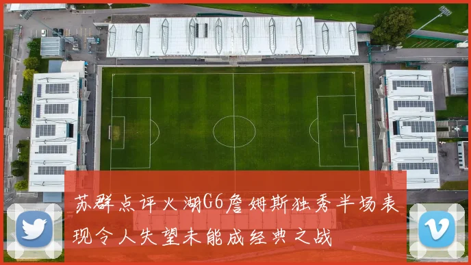 苏群点评火湖G6詹姆斯独秀半场表现令人失望未能成经典之战