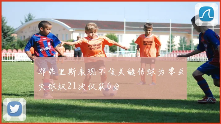 邓弗里斯表现不佳关键传球为零丢失球权21次仅获6分