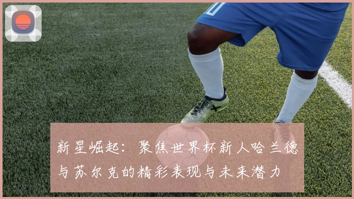 新星崛起：聚焦世界杯新人哈兰德与苏尔克的精彩表现与未来潜力