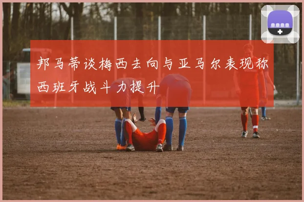 邦马蒂谈梅西去向与亚马尔表现称西班牙战斗力提升