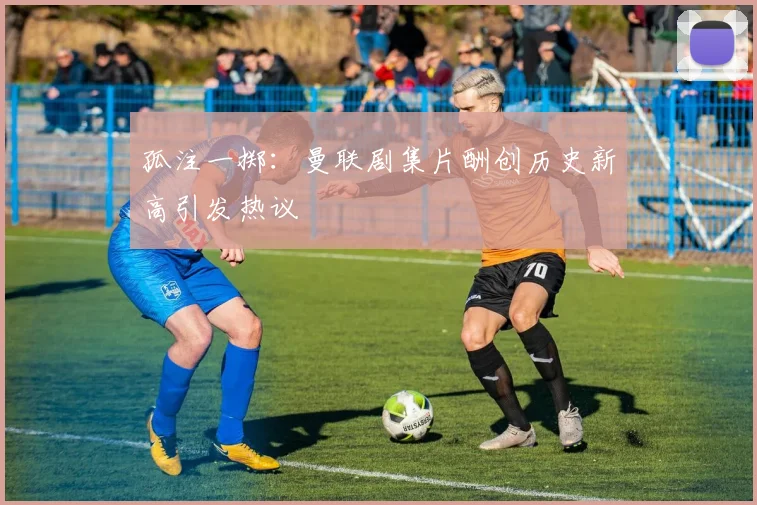 孤注一掷：曼联剧集片酬创历史新高引发热议