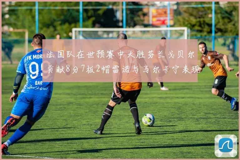 法国队在世预赛中大胜芬兰戈贝尔贡献8分7板2帽雷诺与马尔卡宁表现抢眼