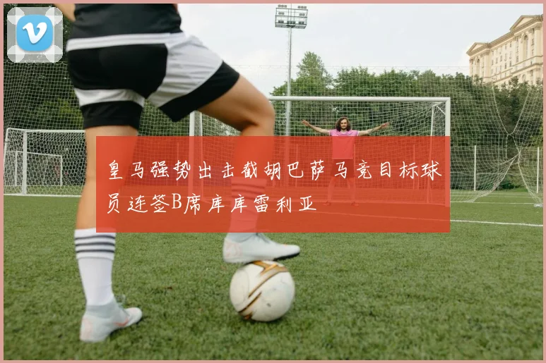 皇马强势出击截胡巴萨马竞目标球员连签B席库库雷利亚
