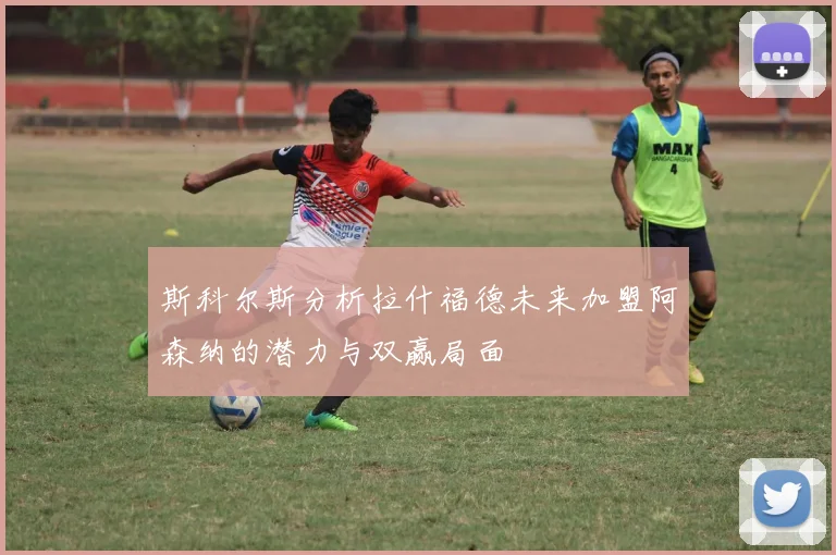 斯科尔斯分析拉什福德未来加盟阿森纳的潜力与双赢局面